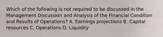 Which of the following is not required to be discussed in the Management Discussion and Analysis of the Financial Condition and Results of Operations? A. Earnings projections B. Capital resources C. Operations D. Liquidity