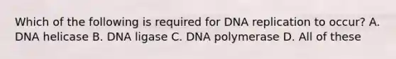 Which of the following is required for DNA replication to occur? A. DNA helicase B. DNA ligase C. DNA polymerase D. All of these