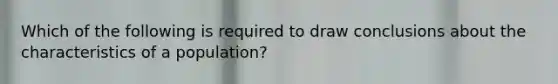 Which of the following is required to draw conclusions about the characteristics of a population?