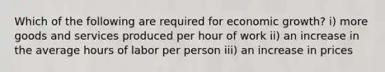 Which of the following are required for economic growth? i) more goods and services produced per hour of work ii) an increase in the average hours of labor per person iii) an increase in prices