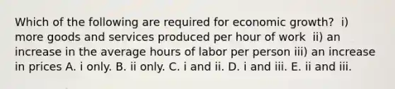 Which of the following are required for economic​ growth? ​ i) more goods and services produced per hour of work ​ ii) an increase in the average hours of labor per person ​iii) an increase in prices A. i only. B. ii only. C. i and ii. D. i and iii. E. ii and iii.