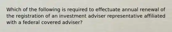 Which of the following is required to effectuate annual renewal of the registration of an investment adviser representative affiliated with a federal covered adviser?