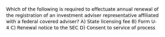 Which of the following is required to effectuate annual renewal of the registration of an investment adviser representative affiliated with a federal covered adviser? A) State licensing fee B) Form U-4 C) Renewal notice to the SEC D) Consent to service of process