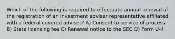 Which of the following is required to effectuate annual renewal of the registration of an investment adviser representative affiliated with a federal covered adviser? A) Consent to service of process B) State licensing fee C) Renewal notice to the SEC D) Form U-4