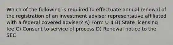 Which of the following is required to effectuate annual renewal of the registration of an investment adviser representative affiliated with a federal covered adviser? A) Form U-4 B) State licensing fee C) Consent to service of process D) Renewal notice to the SEC