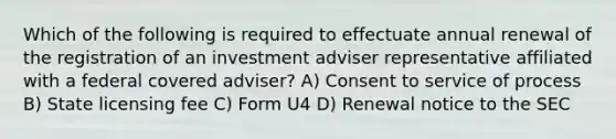 Which of the following is required to effectuate annual renewal of the registration of an investment adviser representative affiliated with a federal covered adviser? A) Consent to service of process B) State licensing fee C) Form U4 D) Renewal notice to the SEC