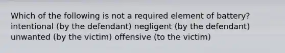 Which of the following is not a required element of battery? intentional (by the defendant) negligent (by the defendant) unwanted (by the victim) offensive (to the victim)