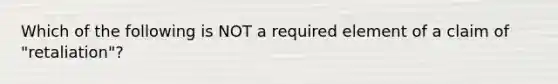 Which of the following is NOT a required element of a claim of "retaliation"?