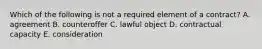 Which of the following is not a required element of a contract? A. agreement B. counteroffer C. lawful object D. contractual capacity E. consideration