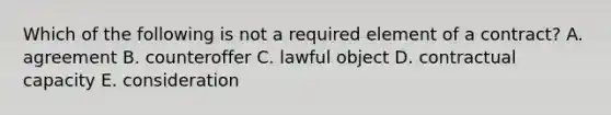 Which of the following is not a required element of a contract? A. agreement B. counteroffer C. lawful object D. contractual capacity E. consideration