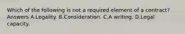 Which of the following is not a required element of a contract? Answers A.Legality. B.Consideration. C.A writing. D.Legal capacity.