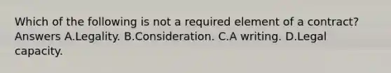 Which of the following is not a required element of a contract? Answers A.Legality. B.Consideration. C.A writing. D.Legal capacity.