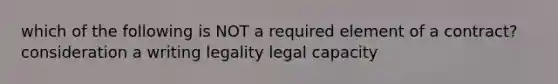 which of the following is NOT a required element of a contract? consideration a writing legality legal capacity