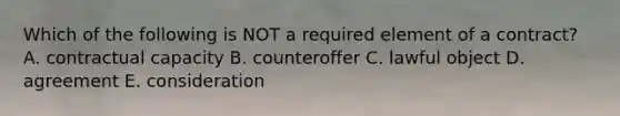 Which of the following is NOT a required element of a contract? A. contractual capacity B. counteroffer C. lawful object D. agreement E. consideration