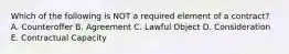 Which of the following is NOT a required element of a​ contract? A. Counteroffer B. Agreement C. Lawful Object D. Consideration E. Contractual Capacity