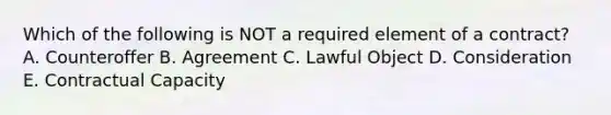 Which of the following is NOT a required element of a​ contract? A. Counteroffer B. Agreement C. Lawful Object D. Consideration E. Contractual Capacity