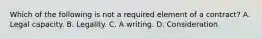 Which of the following is not a required element of a contract? A. Legal capacity. B. Legality. C. A writing. D. Consideration