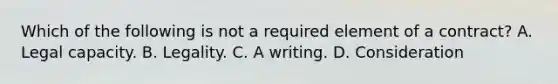 Which of the following is not a required element of a contract? A. Legal capacity. B. Legality. C. A writing. D. Consideration