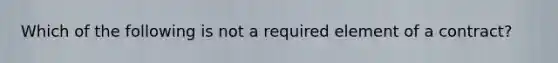 Which of the following is not a required element of a contract?