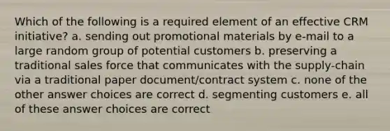 Which of the following is a required element of an effective CRM initiative? a. sending out promotional materials by e-mail to a large random group of potential customers b. preserving a traditional sales force that communicates with the supply-chain via a traditional paper document/contract system c. none of the other answer choices are correct d. segmenting customers e. all of these answer choices are correct