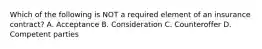 Which of the following is NOT a required element of an insurance contract? A. Acceptance B. Consideration C. Counteroffer D. Competent parties