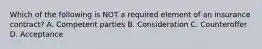 Which of the following is NOT a required element of an insurance contract? A. Competent parties B. Consideration C. Counteroffer D. Acceptance