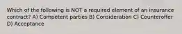 Which of the following is NOT a required element of an insurance contract? A) Competent parties B) Consideration C) Counteroffer D) Acceptance