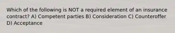 Which of the following is NOT a required element of an insurance contract? A) Competent parties B) Consideration C) Counteroffer D) Acceptance