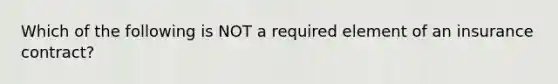 Which of the following is NOT a required element of an insurance contract?