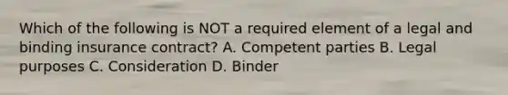 Which of the following is NOT a required element of a legal and binding insurance contract? A. Competent parties B. Legal purposes C. Consideration D. Binder