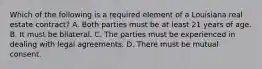 Which of the following is a required element of a Louisiana real estate contract? A. Both parties must be at least 21 years of age. B. It must be bilateral. C. The parties must be experienced in dealing with legal agreements. D. There must be mutual consent.