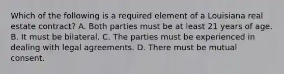 Which of the following is a required element of a Louisiana real estate contract? A. Both parties must be at least 21 years of age. B. It must be bilateral. C. The parties must be experienced in dealing with legal agreements. D. There must be mutual consent.