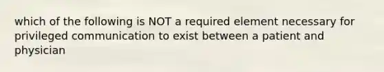 which of the following is NOT a required element necessary for privileged communication to exist between a patient and physician