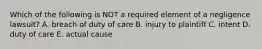 Which of the following is NOT a required element of a negligence​ lawsuit? A. breach of duty of care B. injury to plaintiff C. intent D. duty of care E. actual cause