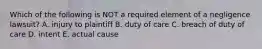 Which of the following is NOT a required element of a negligence​ lawsuit? A. injury to plaintiff B. duty of care C. breach of duty of care D. intent E. actual cause