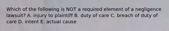 Which of the following is NOT a required element of a negligence​ lawsuit? A. injury to plaintiff B. duty of care C. breach of duty of care D. intent E. actual cause