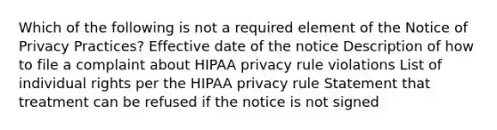 Which of the following is not a required element of the Notice of Privacy Practices? Effective date of the notice Description of how to file a complaint about HIPAA privacy rule violations List of individual rights per the HIPAA privacy rule Statement that treatment can be refused if the notice is not signed