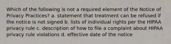 Which of the following is not a required element of the Notice of Privacy Practices? a. statement that treatment can be refused if the notice is not signed b. lists of individual rights per the HIPAA privacy rule c. description of how to file a complaint about HIPAA privacy rule violations d. effective date of the notice