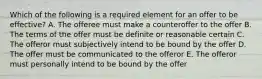 Which of the following is a required element for an offer to be effective? A. The offeree must make a counteroffer to the offer B. The terms of the offer must be definite or reasonable certain C. The offeror must subjectively intend to be bound by the offer D. The offer must be communicated to the offeror E. The offeror must personally intend to be bound by the offer