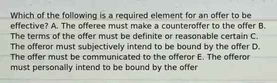 Which of the following is a required element for an offer to be effective? A. The offeree must make a counteroffer to the offer B. The terms of the offer must be definite or reasonable certain C. The offeror must subjectively intend to be bound by the offer D. The offer must be communicated to the offeror E. The offeror must personally intend to be bound by the offer