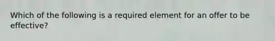 Which of the following is a required element for an offer to be effective?