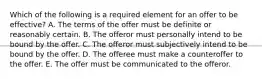 Which of the following is a required element for an offer to be​ effective? A. The terms of the offer must be definite or reasonably certain. B. The offeror must personally intend to be bound by the offer. C. The offeror must subjectively intend to be bound by the offer. D. The offeree must make a counteroffer to the offer. E. The offer must be communicated to the offeror.