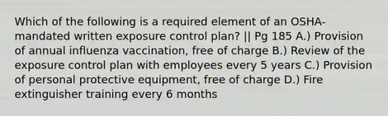 Which of the following is a required element of an OSHA-mandated written exposure control plan? || Pg 185 A.) Provision of annual influenza vaccination, free of charge B.) Review of the exposure control plan with employees every 5 years C.) Provision of personal protective equipment, free of charge D.) Fire extinguisher training every 6 months