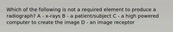 Which of the following is not a required element to produce a radiograph? A - x-rays B - a patient/subject C - a high powered computer to create the image D - an image receptor