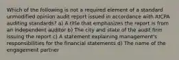 Which of the following is not a required element of a standard unmodified opinion audit report issued in accordance with AICPA auditing standards? a) A title that emphasizes the report is from an independent auditor b) The city and state of the audit firm issuing the report c) A statement explaining management's responsibilities for the financial statements d) The name of the engagement partner