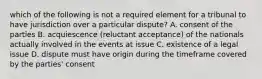 which of the following is not a required element for a tribunal to have jurisdiction over a particular dispute? A. consent of the parties B. acquiescence (reluctant acceptance) of the nationals actually involved in the events at issue C. existence of a legal issue D. dispute must have origin during the timeframe covered by the parties' consent