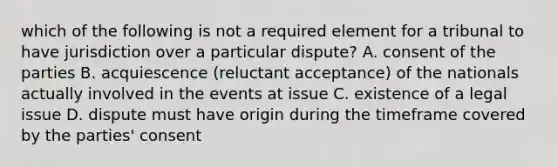 which of the following is not a required element for a tribunal to have jurisdiction over a particular dispute? A. consent of the parties B. acquiescence (reluctant acceptance) of the nationals actually involved in the events at issue C. existence of a legal issue D. dispute must have origin during the timeframe covered by the parties' consent