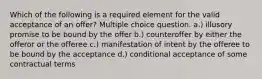 Which of the following is a required element for the valid acceptance of an offer? Multiple choice question. a.) illusory promise to be bound by the offer b.) counteroffer by either the offeror or the offeree c.) manifestation of intent by the offeree to be bound by the acceptance d.) conditional acceptance of some contractual terms