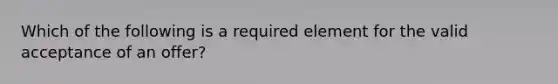 Which of the following is a required element for the valid acceptance of an offer?