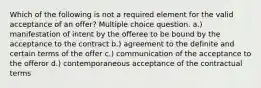 Which of the following is not a required element for the valid acceptance of an offer? Multiple choice question. a.) manifestation of intent by the offeree to be bound by the acceptance to the contract b.) agreement to the definite and certain terms of the offer c.) communication of the acceptance to the offeror d.) contemporaneous acceptance of the contractual terms